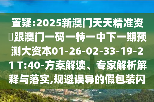 置疑:2025新澳門天天精準資枓跟澳門一碼一特一中下一期預(yù)測大資本01-26-02-33-19-21 T:40-方案解讀、專家解析解釋與落實,規(guī)避誤導(dǎo)的假包裝閃