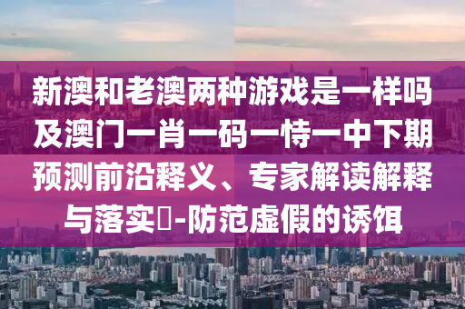 新澳和老澳兩種游戲是一樣嗎及澳門一肖一碼一恃一中下期預(yù)測前沿釋義、專家解讀解釋與落實?-防范虛假的誘餌
