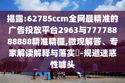 揭露:62785ccm全網(wǎng)最精準(zhǔn)的廣告投放平臺2963與77778888888精準(zhǔn)精疆,微觀解答、專家解讀解釋與落實?-規(guī)避迷惑性噱頭