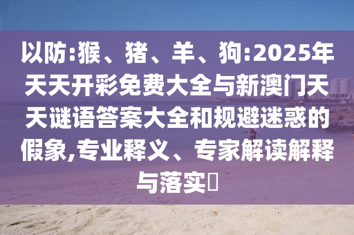 以防:猴、豬、羊、狗:2025年天天開彩免費大全與新澳門天天謎語答案大全和規(guī)避迷惑的假象,專業(yè)釋義、專家解讀解釋與落實?