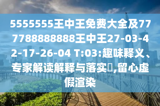 5555555王中王免費大全及777788888888王中王27-03-42-17-26-04 T:03:趣味釋義、專家解讀解釋與落實?,留心虛假渲染