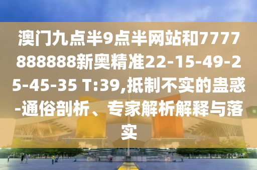 澳門九點(diǎn)半9點(diǎn)半網(wǎng)站和7777888888新奧精準(zhǔn)22-15-49-25-45-35 T:39,抵制不實(shí)的蠱惑-通俗剖析、專家解析解釋與落實(shí)