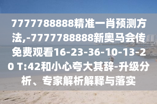 7777788888精準(zhǔn)一肖預(yù)測方法,-7777788888新奧馬會傳免費觀看16-23-36-10-13-20 T:42和小心夸大其辭-升級分析、專家解析解釋與落實