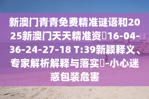 新澳門青青免費精準謎語和2025新澳門天天精準資枓16-04-36-24-27-18 T:39新穎釋義、專家解析解釋與落實?-小心迷惑包裝危害