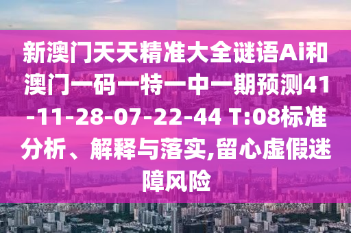 新澳門天天精準(zhǔn)大全謎語Ai和澳門一碼一特一中一期預(yù)測41-11-28-07-22-44 T:08標(biāo)準(zhǔn)分析、解釋與落實(shí),留心虛假迷障風(fēng)險(xiǎn)
