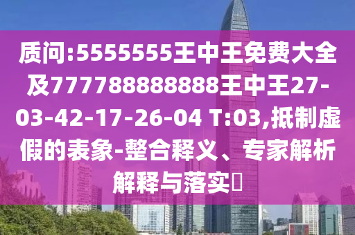 質(zhì)問:5555555王中王免費(fèi)大全及777788888888王中王27-03-42-17-26-04 T:03,抵制虛假的表象-整合釋義、專家解析解釋與落實(shí)?