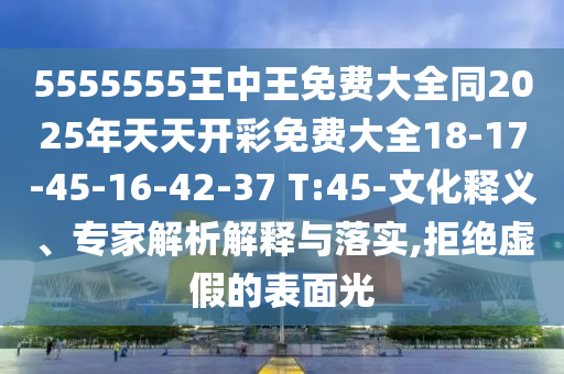 5555555王中王免費大全同2025年天天開彩免費大全18-17-45-16-42-37 T:45-文化釋義、專家解析解釋與落實,拒絕虛假的表面光