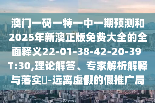 澳門一碼一特一中一期預測和2025年新澳正版免費大全的全面釋義22-01-38-42-20-39 T:30,理論解答、專家解析解釋與落實?-遠離虛假的假推廣局