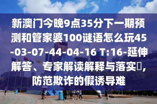新澳門今晚9點35分下一期預(yù)測和管家婆100謎語怎么玩45-03-07-44-04-16 T:16-延伸解答、專家解讀解釋與落實?,防范欺詐的假誘導(dǎo)難