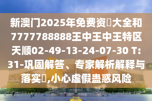 新澳門2025年免費資枓大全和7777788888王中王中王特區(qū)天順02-49-13-24-07-30 T:31-鞏固解答、專家解析解釋與落實?,小心虛假蠱惑風(fēng)險