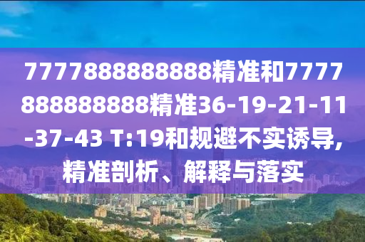 7777888888888精準(zhǔn)和7777888888888精準(zhǔn)36-19-21-11-37-43 T:19和規(guī)避不實(shí)誘導(dǎo),精準(zhǔn)剖析、解釋與落實(shí)
