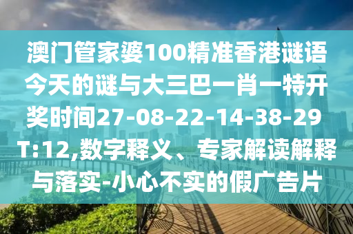 澳門(mén)管家婆100精準(zhǔn)香港謎語(yǔ)今天的謎與大三巴一肖一特開(kāi)獎(jiǎng)時(shí)間27-08-22-14-38-29 T:12,數(shù)字釋義、專(zhuān)家解讀解釋與落實(shí)-小心不實(shí)的假?gòu)V告片