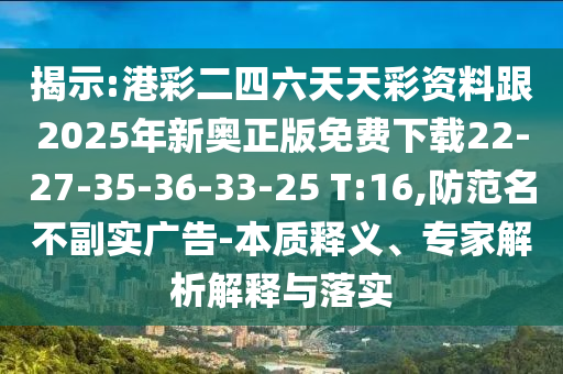 揭示:港彩二四六天天彩資料跟2025年新奧正版免費下載22-27-35-36-33-25 T:16,防范名不副實廣告-本質(zhì)釋義、專家解析解釋與落實