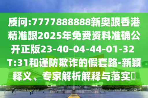 質(zhì)問(wèn):7777888888新奧跟香港精準(zhǔn)跟2025年免費(fèi)資料準(zhǔn)確公開(kāi)正版23-40-04-44-01-32 T:31和謹(jǐn)防欺詐的假套路-新穎釋義、專(zhuān)家解析解釋與落實(shí)?