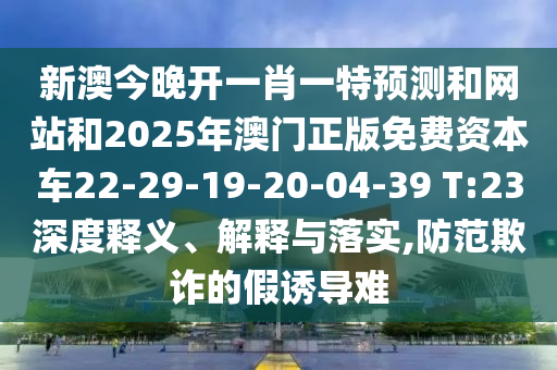 新澳今晚開一肖一特預測和網(wǎng)站和2025年澳門正版免費資本車22-29-19-20-04-39 T:23深度釋義、解釋與落實,防范欺詐的假誘導難