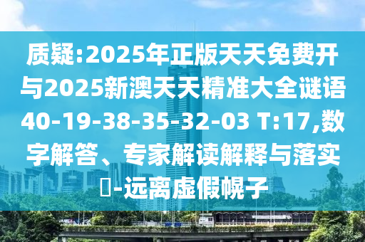 質(zhì)疑:2025年正版天天免費開與2025新澳天天精準(zhǔn)大全謎語40-19-38-35-32-03 T:17,數(shù)字解答、專家解讀解釋與落實?-遠(yuǎn)離虛假幌子
