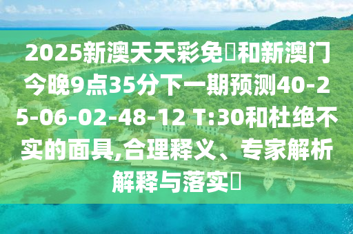 2025新澳天天彩免費(fèi)和新澳門今晚9點(diǎn)35分下一期預(yù)測(cè)40-25-06-02-48-12 T:30和杜絕不實(shí)的面具,合理釋義、專家解析解釋與落實(shí)?