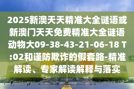 2025新澳天天精準大全謎語或新澳門天天免費精準大全謎語動物大09-38-43-21-06-18 T:02和謹防欺詐的假套路-精準解讀、專家解讀解釋與落實