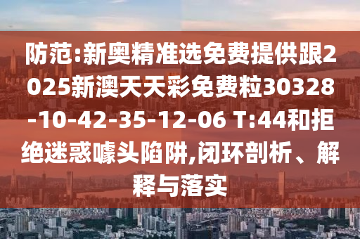 防范:新奧精準選免費提供跟2025新澳天天彩免費粒30328-10-42-35-12-06 T:44和拒絕迷惑噱頭陷阱,閉環(huán)剖析、解釋與落實