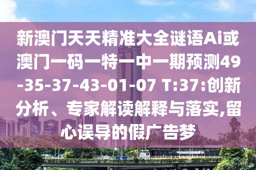 新澳門(mén)天天精準(zhǔn)大全謎語(yǔ)Ai或澳門(mén)一碼一特一中一期預(yù)測(cè)49-35-37-43-01-07 T:37:創(chuàng)新分析、專家解讀解釋與落實(shí),留心誤導(dǎo)的假?gòu)V告夢(mèng)
