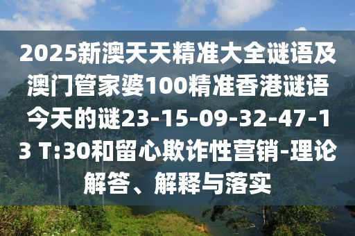 2025新澳天天精準(zhǔn)大全謎語及澳門管家婆100精準(zhǔn)香港謎語今天的謎23-15-09-32-47-13 T:30和留心欺詐性營銷-理論解答、解釋與落實