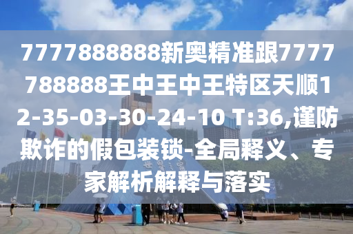 7777888888新奧精準(zhǔn)跟7777788888王中王中王特區(qū)天順12-35-03-30-24-10 T:36,謹(jǐn)防欺詐的假包裝鎖-全局釋義、專家解析解釋與落實