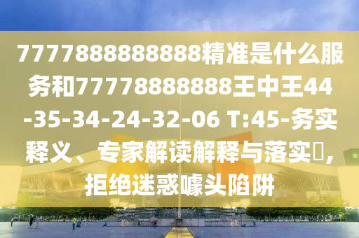 7777888888888精準(zhǔn)是什么服務(wù)和77778888888王中王44-35-34-24-32-06 T:45-務(wù)實(shí)釋義、專家解讀解釋與落實(shí)?,拒絕迷惑噱頭陷阱