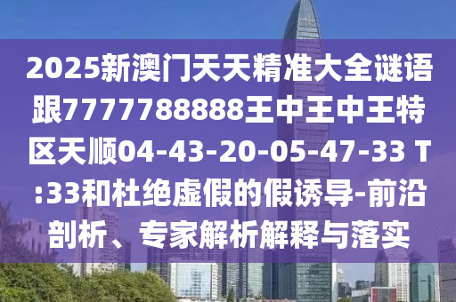 2025新澳門(mén)天天精準(zhǔn)大全謎語(yǔ)跟7777788888王中王中王特區(qū)天順04-43-20-05-47-33 T:33和杜絕虛假的假誘導(dǎo)-前沿剖析、專(zhuān)家解析解釋與落實(shí)