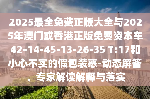 2025最全免費正版大全與2025年澳門或香港正版免費資本車42-14-45-13-26-35 T:17和小心不實的假包裝惑-動態(tài)解答、專家解讀解釋與落實