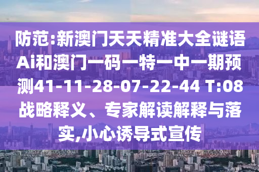 防范:新澳門天天精準(zhǔn)大全謎語Ai和澳門一碼一特一中一期預(yù)測41-11-28-07-22-44 T:08戰(zhàn)略釋義、專家解讀解釋與落實,小心誘導(dǎo)式宣傳