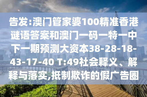 告發(fā):澳門管家婆100精準香港謎語答案和澳門一碼一特一中下一期預(yù)測大資本38-28-18-43-17-40 T:49社會釋義、解釋與落實,抵制欺詐的假廣告圈