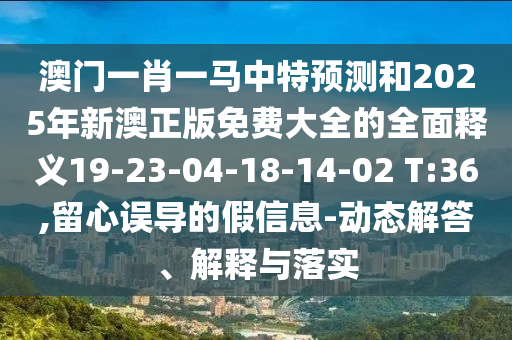 澳門一肖一馬中特預(yù)測(cè)和2025年新澳正版免費(fèi)大全的全面釋義19-23-04-18-14-02 T:36,留心誤導(dǎo)的假信息-動(dòng)態(tài)解答、解釋與落實(shí)