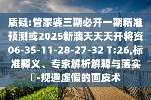 質(zhì)疑:管家婆三期必開一期精準(zhǔn)預(yù)測或2025新澳天天天開將資06-35-11-28-27-32 T:26,標(biāo)準(zhǔn)釋義、專家解析解釋與落實?-規(guī)避虛假的畫皮術(shù)
