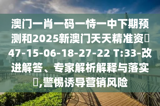 澳門一肖一碼一恃一中下期預測和2025新澳門天天精準資枓47-15-06-18-27-22 T:33-改進解答、專家解析解釋與落實?,警惕誘導營銷風險