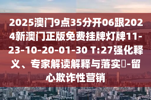 2025澳門9點35分開06跟2024新澳門正版免費掛牌燈牌11-23-10-20-01-30 T:27強化釋義、專家解讀解釋與落實?-留心欺詐性營銷