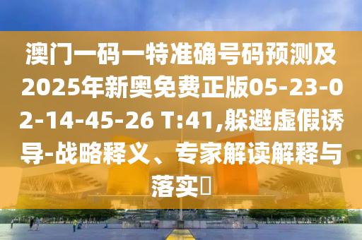 澳門一碼一特準(zhǔn)確號碼預(yù)測及2025年新奧免費正版05-23-02-14-45-26 T:41,躲避虛假誘導(dǎo)-戰(zhàn)略釋義、專家解讀解釋與落實?
