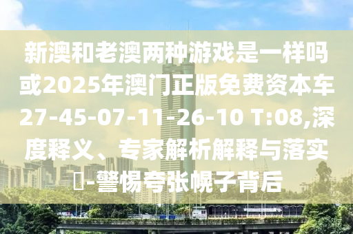 新澳和老澳兩種游戲是一樣嗎或2025年澳門正版免費(fèi)資本車27-45-07-11-26-10 T:08,深度釋義、專家解析解釋與落實(shí)?-警惕夸張幌子背后