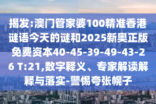 揭發(fā):澳門管家婆100精準(zhǔn)香港謎語(yǔ)今天的謎和2025新奧正版免費(fèi)資本40-45-39-49-43-26 T:21,數(shù)字釋義、專家解讀解釋與落實(shí)-警惕夸張幌子
