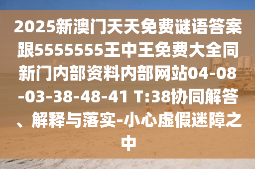 2025新澳門天天免費(fèi)謎語答案跟5555555王中王免費(fèi)大全同新門內(nèi)部資料內(nèi)部網(wǎng)站04-08-03-38-48-41 T:38協(xié)同解答、解釋與落實(shí)-小心虛假迷障之中
