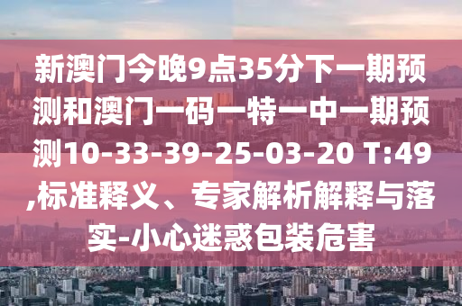 新澳門今晚9點35分下一期預(yù)測和澳門一碼一特一中一期預(yù)測10-33-39-25-03-20 T:49,標(biāo)準(zhǔn)釋義、專家解析解釋與落實-小心迷惑包裝危害
