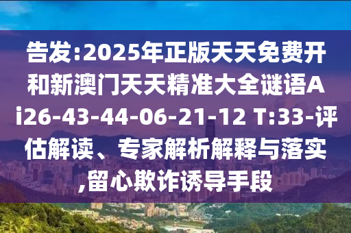 告發(fā):2025年正版天天免費(fèi)開和新澳門天天精準(zhǔn)大全謎語Ai26-43-44-06-21-12 T:33-評(píng)估解讀、專家解析解釋與落實(shí),留心欺詐誘導(dǎo)手段
